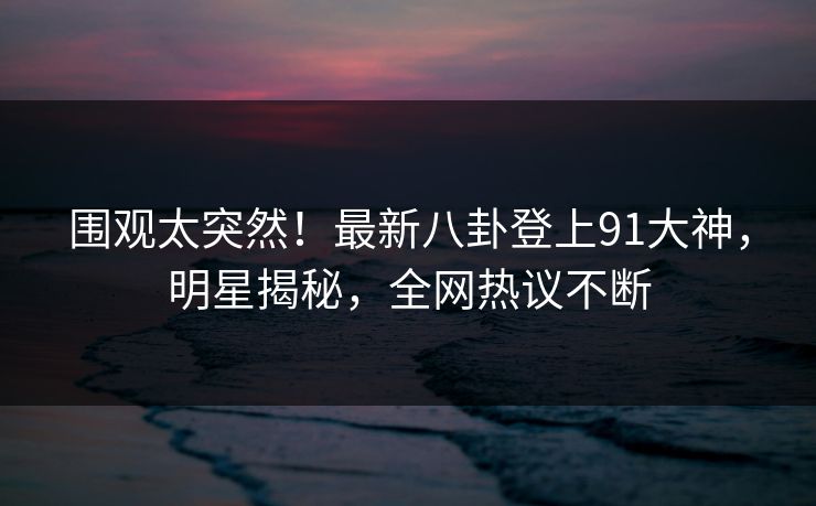 围观太突然！最新八卦登上91大神，明星揭秘，全网热议不断