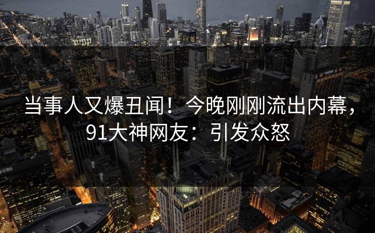 当事人又爆丑闻！今晚刚刚流出内幕，91大神网友：引发众怒