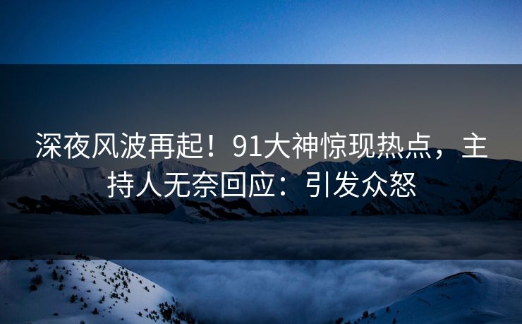 深夜风波再起！91大神惊现热点，主持人无奈回应：引发众怒