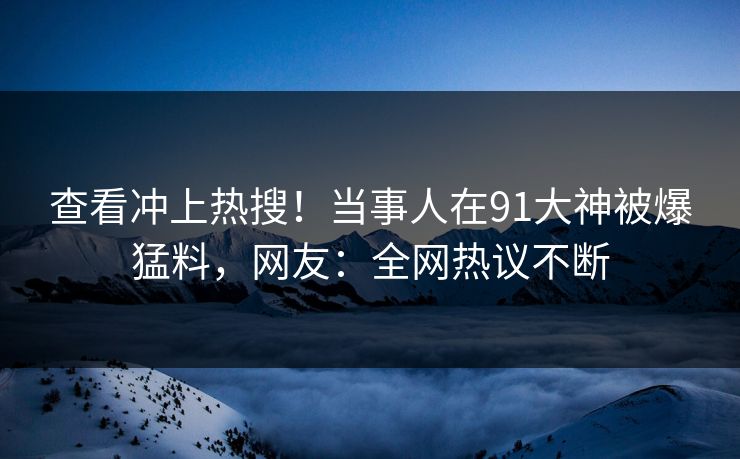 查看冲上热搜！当事人在91大神被爆猛料，网友：全网热议不断