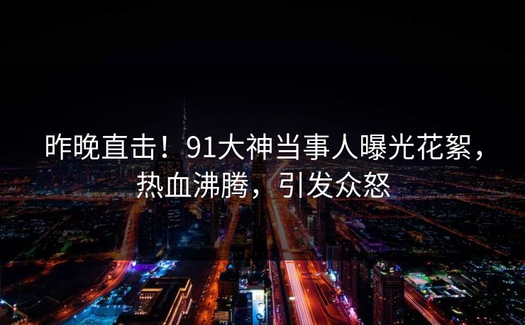 昨晚直击！91大神当事人曝光花絮，热血沸腾，引发众怒