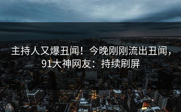 主持人又爆丑闻！今晚刚刚流出丑闻，91大神网友：持续刷屏