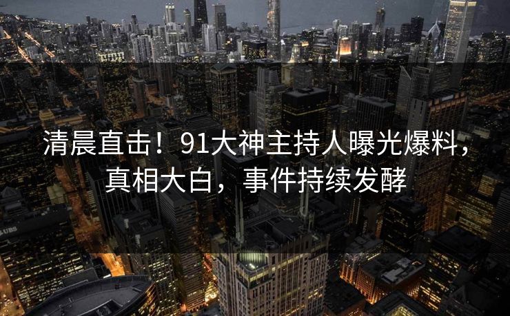 清晨直击！91大神主持人曝光爆料，真相大白，事件持续发酵