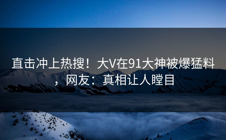 直击冲上热搜！大V在91大神被爆猛料，网友：真相让人瞠目