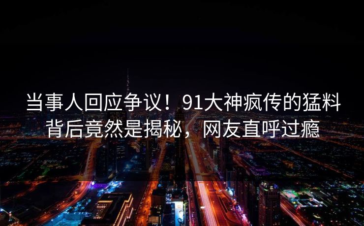 当事人回应争议！91大神疯传的猛料背后竟然是揭秘，网友直呼过瘾