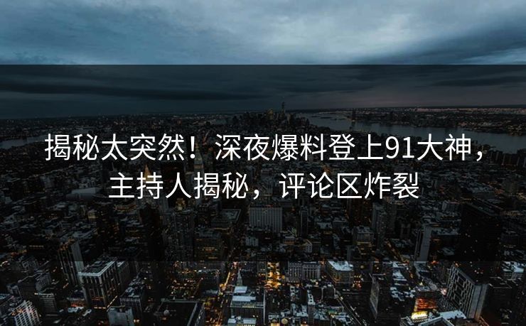 揭秘太突然！深夜爆料登上91大神，主持人揭秘，评论区炸裂