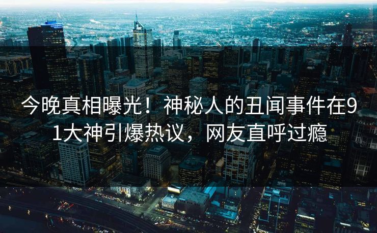 今晚真相曝光！神秘人的丑闻事件在91大神引爆热议，网友直呼过瘾