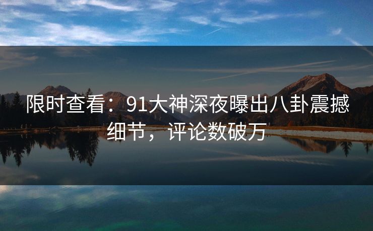 限时查看：91大神深夜曝出八卦震撼细节，评论数破万