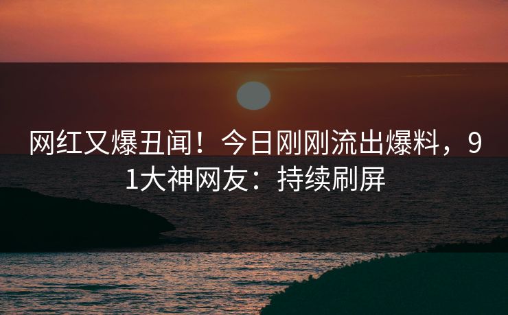 网红又爆丑闻！今日刚刚流出爆料，91大神网友：持续刷屏