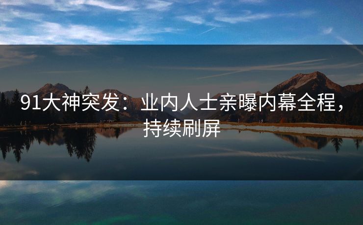 91大神突发：业内人士亲曝内幕全程，持续刷屏