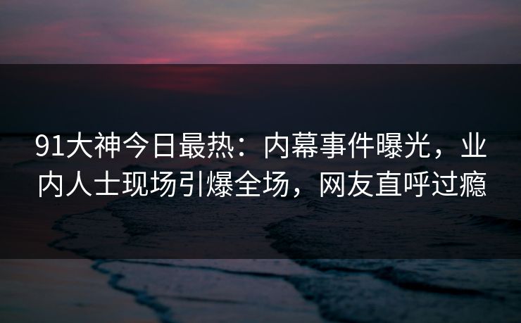 91大神今日最热：内幕事件曝光，业内人士现场引爆全场，网友直呼过瘾