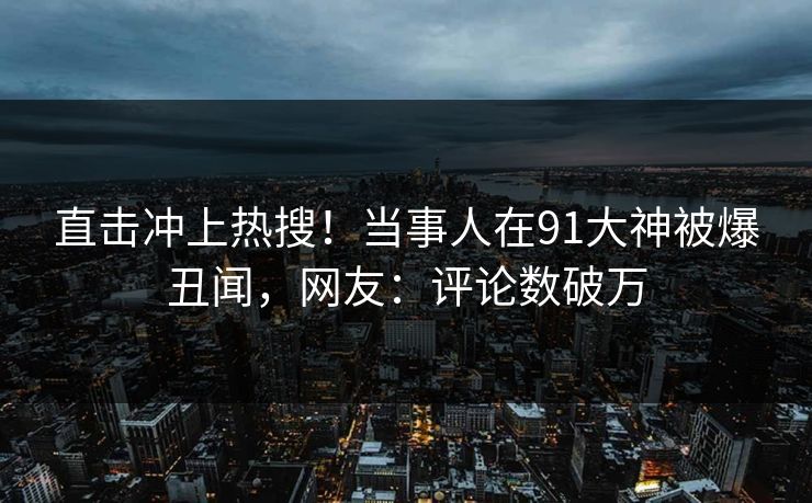 直击冲上热搜！当事人在91大神被爆丑闻，网友：评论数破万