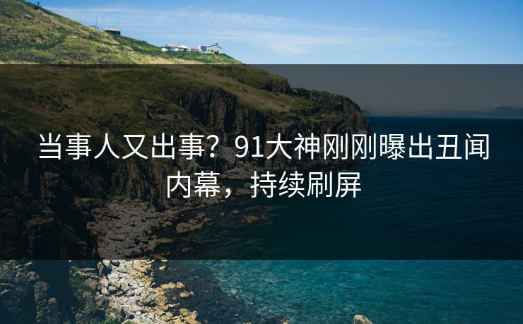 当事人又出事？91大神刚刚曝出丑闻内幕，持续刷屏