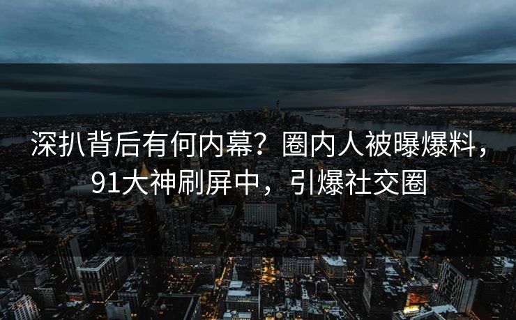 深扒背后有何内幕？圈内人被曝爆料，91大神刷屏中，引爆社交圈