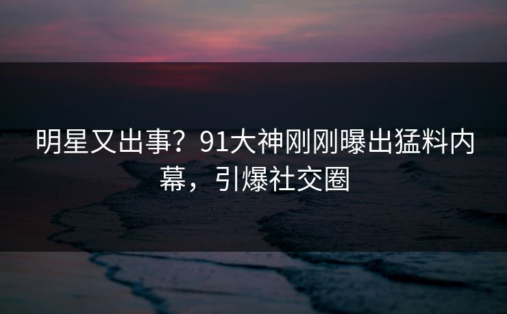 明星又出事？91大神刚刚曝出猛料内幕，引爆社交圈