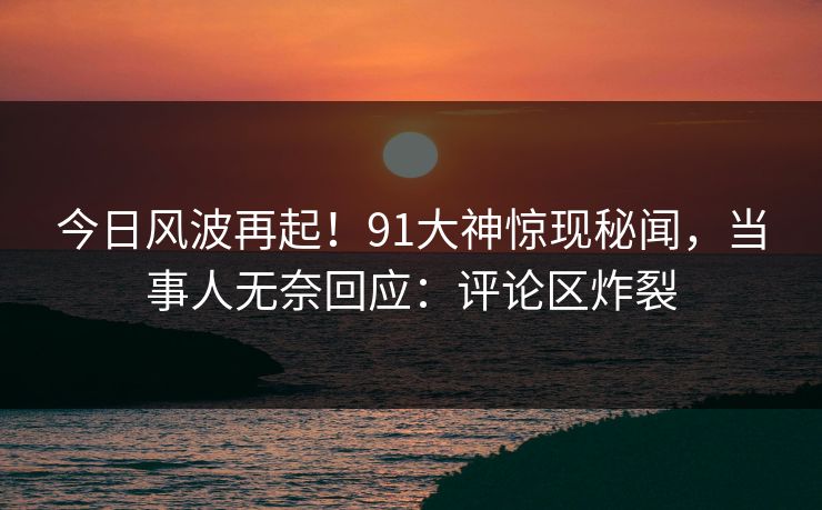 今日风波再起！91大神惊现秘闻，当事人无奈回应：评论区炸裂