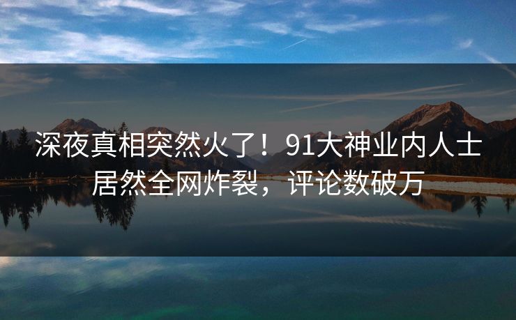 深夜真相突然火了！91大神业内人士居然全网炸裂，评论数破万