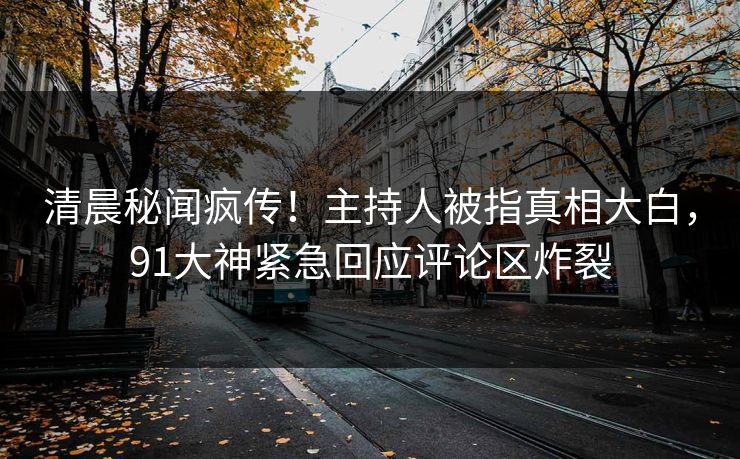 清晨秘闻疯传！主持人被指真相大白，91大神紧急回应评论区炸裂