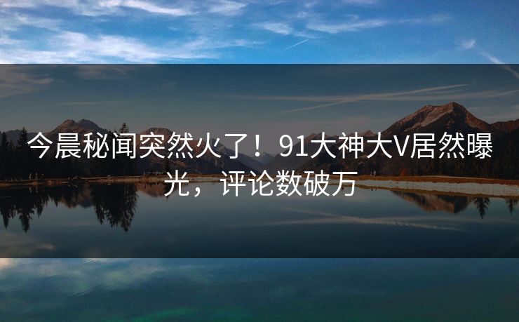今晨秘闻突然火了！91大神大V居然曝光，评论数破万