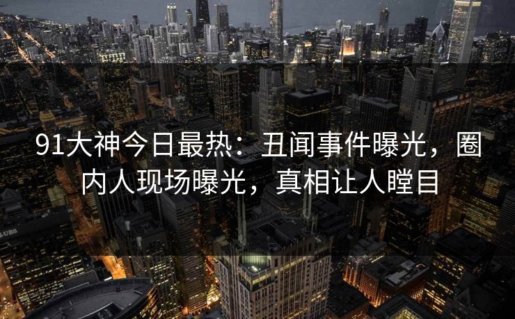 91大神今日最热：丑闻事件曝光，圈内人现场曝光，真相让人瞠目