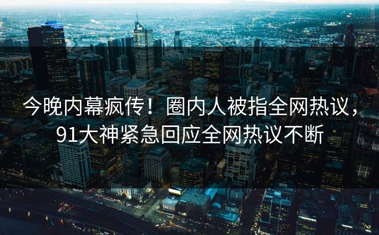 今晚内幕疯传！圈内人被指全网热议，91大神紧急回应全网热议不断