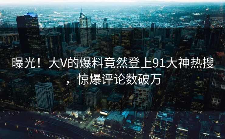 曝光！大V的爆料竟然登上91大神热搜，惊爆评论数破万