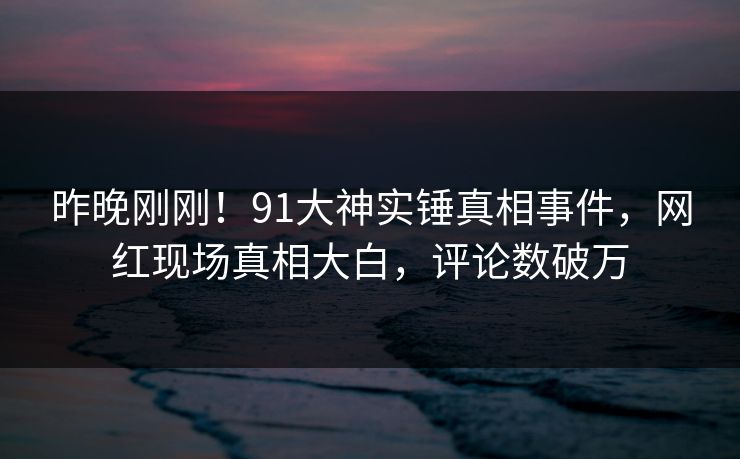 昨晚刚刚！91大神实锤真相事件，网红现场真相大白，评论数破万