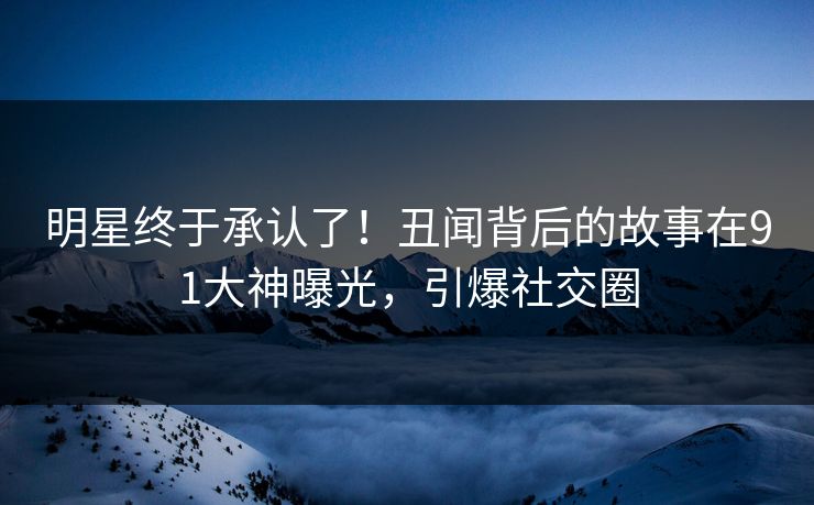 明星终于承认了！丑闻背后的故事在91大神曝光，引爆社交圈