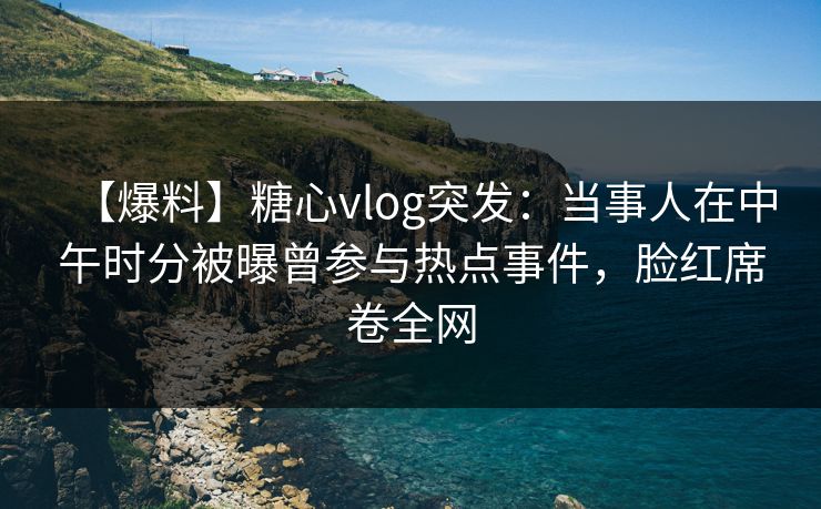 【爆料】糖心vlog突发：当事人在中午时分被曝曾参与热点事件，脸红席卷全网
