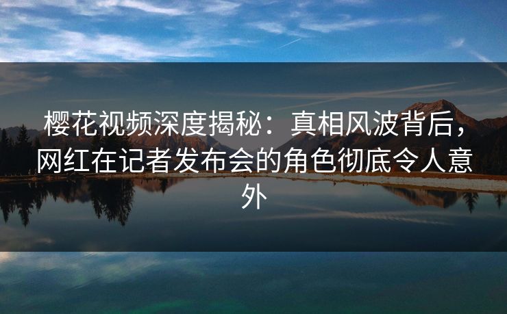 樱花视频深度揭秘：真相风波背后，网红在记者发布会的角色彻底令人意外