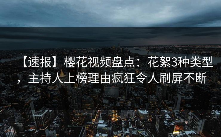 【速报】樱花视频盘点：花絮3种类型，主持人上榜理由疯狂令人刷屏不断