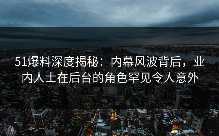 51爆料深度揭秘：内幕风波背后，业内人士在后台的角色罕见令人意外