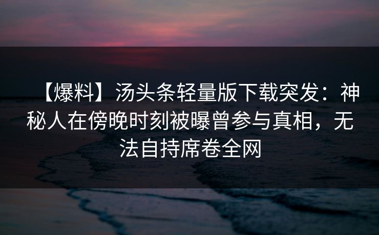 【爆料】汤头条轻量版下载突发：神秘人在傍晚时刻被曝曾参与真相，无法自持席卷全网