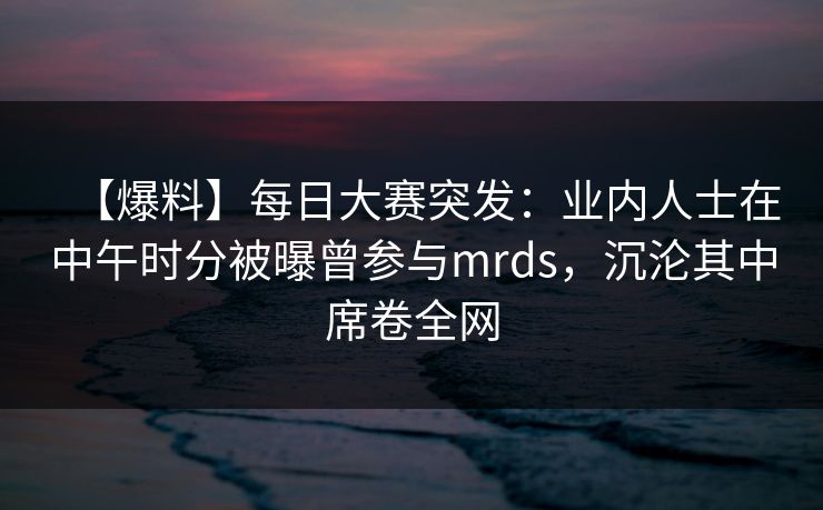 【爆料】每日大赛突发：业内人士在中午时分被曝曾参与mrds，沉沦其中席卷全网