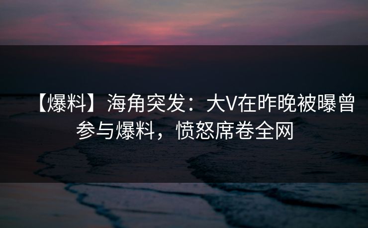 【爆料】海角突发：大V在昨晚被曝曾参与爆料，愤怒席卷全网