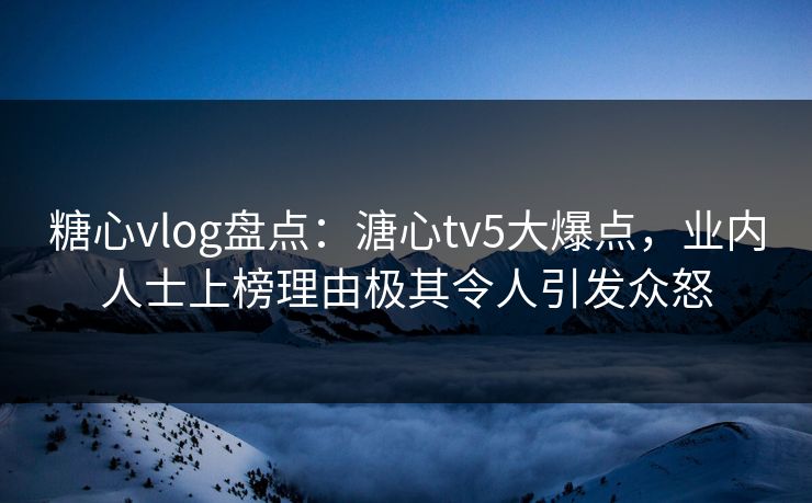 糖心vlog盘点：溏心tv5大爆点，业内人士上榜理由极其令人引发众怒