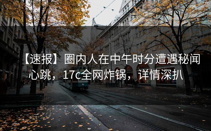 【速报】圈内人在中午时分遭遇秘闻心跳，17c全网炸锅，详情深扒