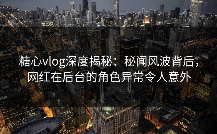 糖心vlog深度揭秘：秘闻风波背后，网红在后台的角色异常令人意外