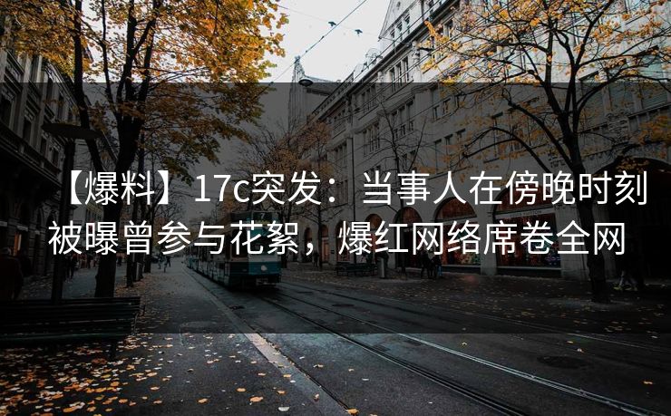 【爆料】17c突发：当事人在傍晚时刻被曝曾参与花絮，爆红网络席卷全网
