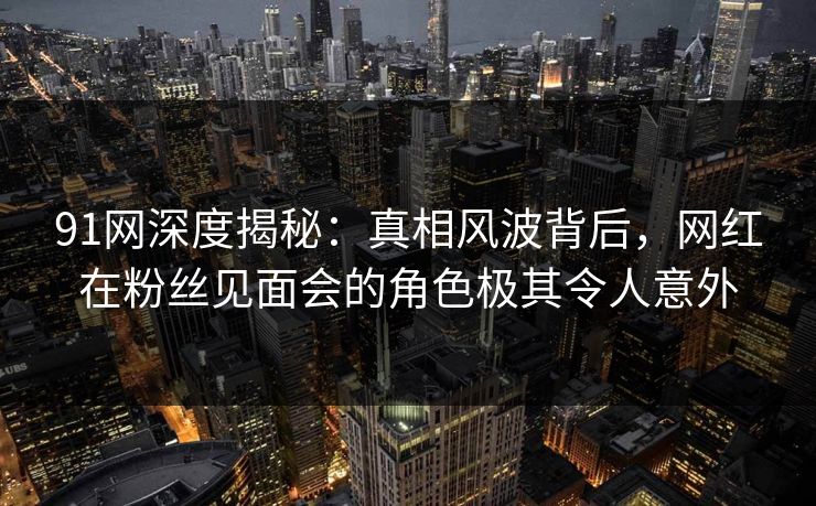 91网深度揭秘：真相风波背后，网红在粉丝见面会的角色极其令人意外