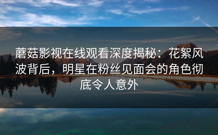 蘑菇影视在线观看深度揭秘：花絮风波背后，明星在粉丝见面会的角色彻底令人意外