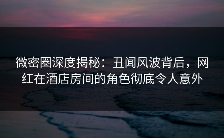 微密圈深度揭秘：丑闻风波背后，网红在酒店房间的角色彻底令人意外