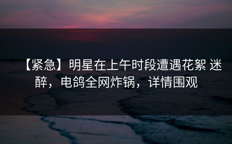 【紧急】明星在上午时段遭遇花絮 迷醉，电鸽全网炸锅，详情围观