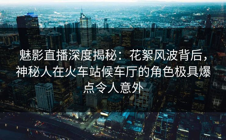 魅影直播深度揭秘:花絮风波背后,神秘人在火车站候车厅的角色极具爆点令人意外 魅影直播深度揭秘:花絮风波背后,神秘人在火车站候车厅的角色极具爆点令人意外