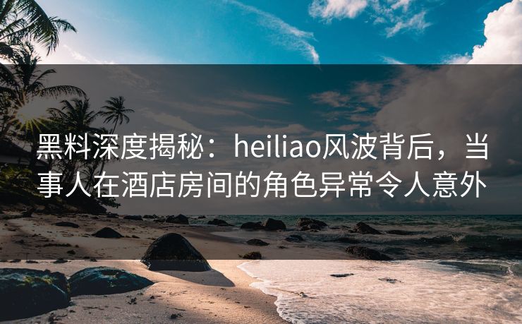 黑料深度揭秘：heiliao风波背后，当事人在酒店房间的角色异常令人意外