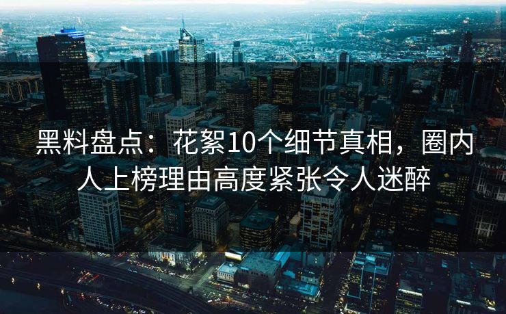 黑料盘点：花絮10个细节真相，圈内人上榜理由高度紧张令人迷醉