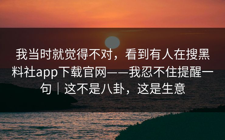 我当时就觉得不对，看到有人在搜黑料社app下载官网——我忍不住提醒一句｜这不是八卦，这是生意
