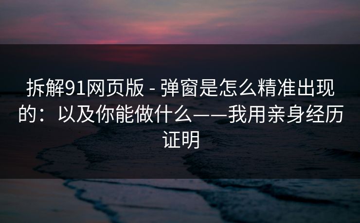 拆解91网页版 - 弹窗是怎么精准出现的：以及你能做什么——我用亲身经历证明