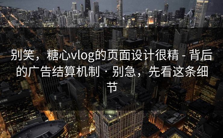 别笑，糖心vlog的页面设计很精 - 背后的广告结算机制 · 别急，先看这条细节