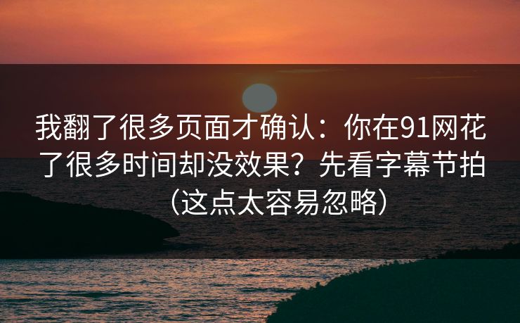 我翻了很多页面才确认：你在91网花了很多时间却没效果？先看字幕节拍（这点太容易忽略）